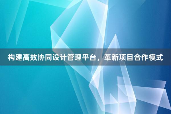 构建高效协同设计管理平台，革新项目合作模式